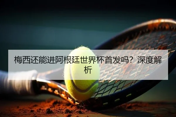 梅西还能进阿根廷世界杯首发吗？深度解析